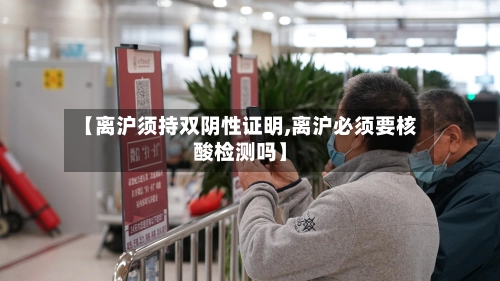 【离沪须持双阴性证明,离沪必须要核酸检测吗】-第3张图片