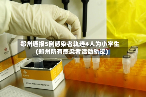 郑州通报5例感染者轨迹4人为小学生(郑州所有感染者活动轨迹)