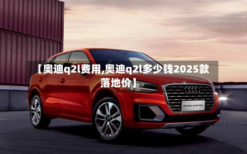【奥迪q2l费用,奥迪q2l多少钱2025款落地价】