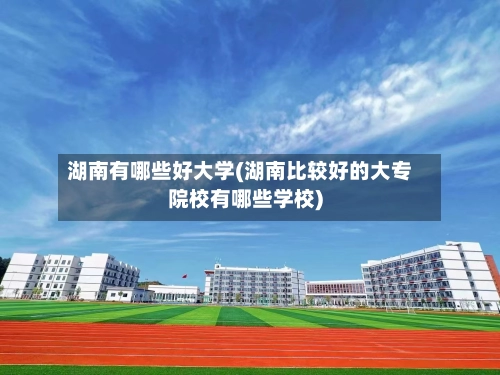 湖南有哪些好大学(湖南比较好的大专院校有哪些学校)