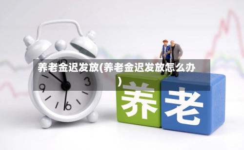 养老金迟发放(养老金迟发放怎么办)