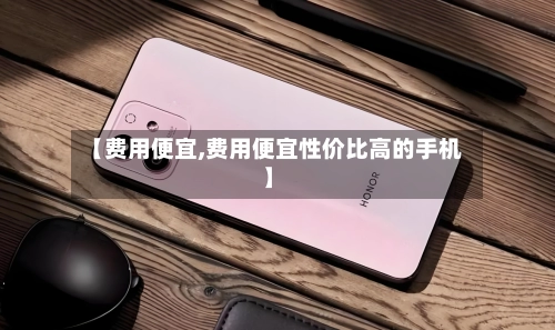 【费用便宜,费用便宜性价比高的手机】-第3张图片