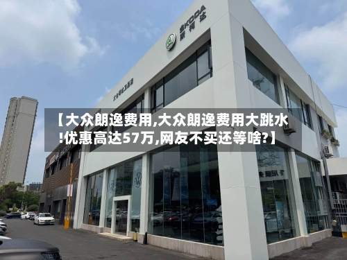 【大众朗逸费用,大众朗逸费用大跳水!优惠高达57万,网友不买还等啥?】