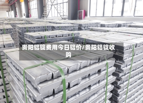 贵阳铝锭费用今日铝价/贵阳铝锭收购-第2张图片