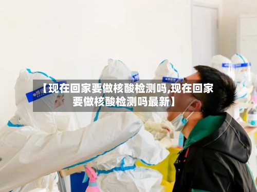 【现在回家要做核酸检测吗,现在回家要做核酸检测吗最新】