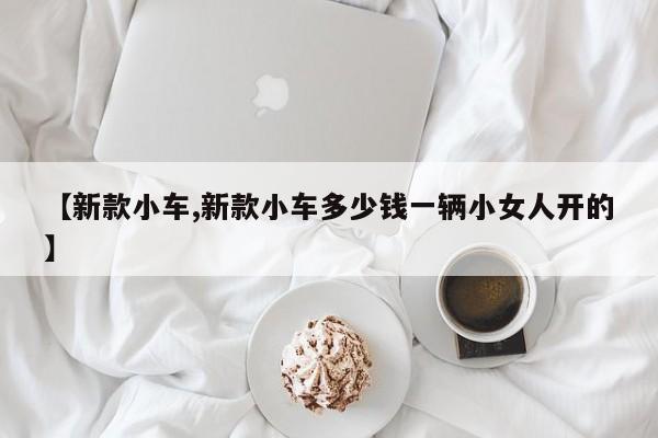 【新款小车,新款小车多少钱一辆小女人开的】