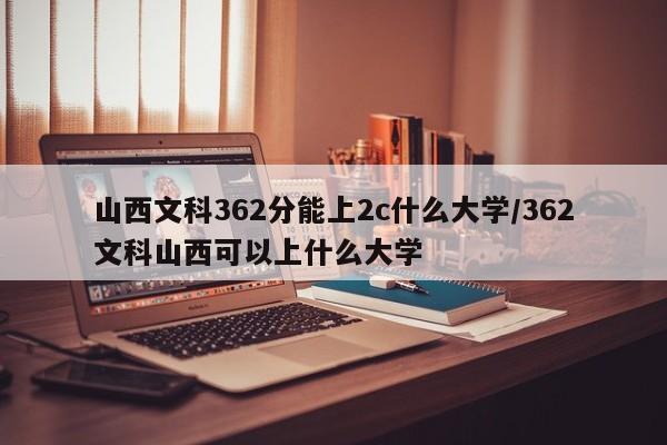 山西文科362分能上2c什么大学/362文科山西可以上什么大学