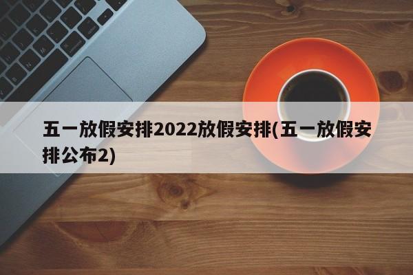 五一放假安排2022放假安排(五一放假安排公布2)
