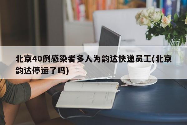 北京40例感染者多人为韵达快递员工(北京韵达停运了吗)