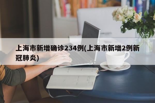 上海市新增确诊234例(上海市新增2例新冠肺炎)