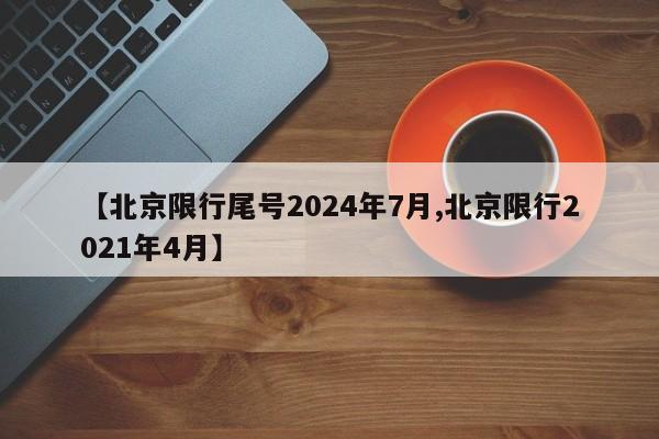 【北京限行尾号2024年7月,北京限行2021年4月】