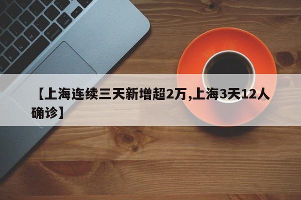 【上海连续三天新增超2万,上海3天12人确诊】