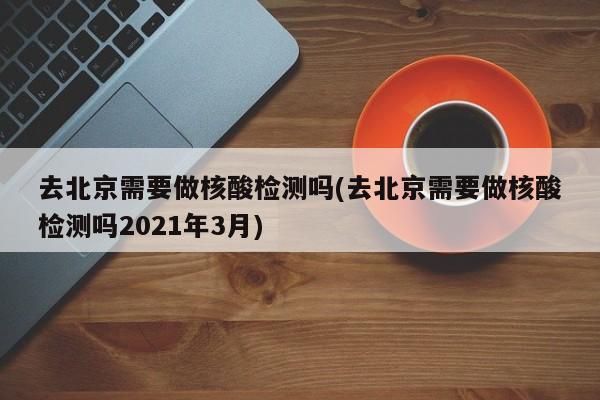 去北京需要做核酸检测吗(去北京需要做核酸检测吗2021年3月)