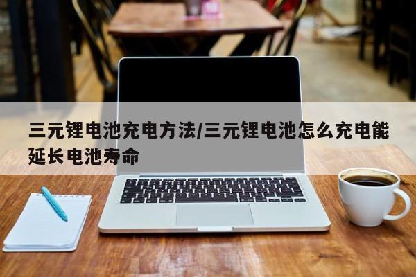 三元锂电池充电方法/三元锂电池怎么充电能延长电池寿命