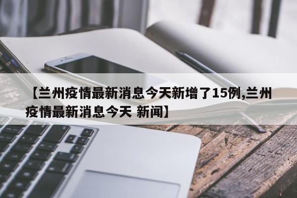 【兰州疫情最新消息今天新增了15例,兰州疫情最新消息今天 新闻】