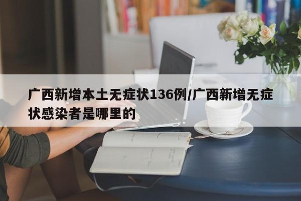 广西新增本土无症状136例/广西新增无症状感染者是哪里的