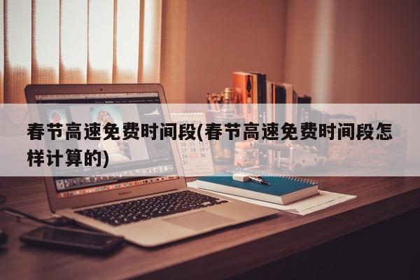 春节高速免费时间段(春节高速免费时间段怎样计算的)