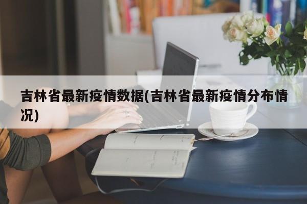 吉林省最新疫情数据(吉林省最新疫情分布情况)