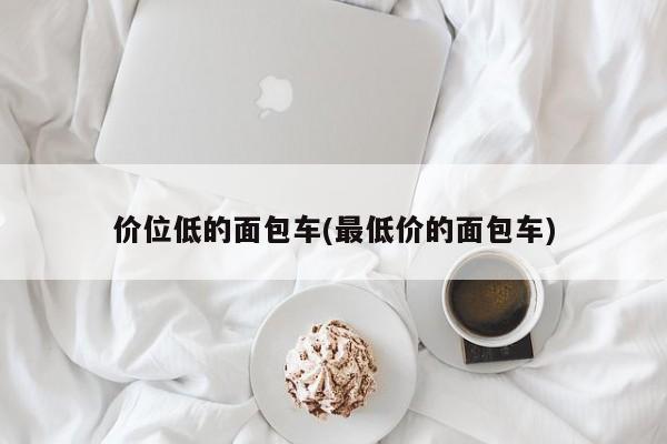 价位低的面包车(最低价的面包车)