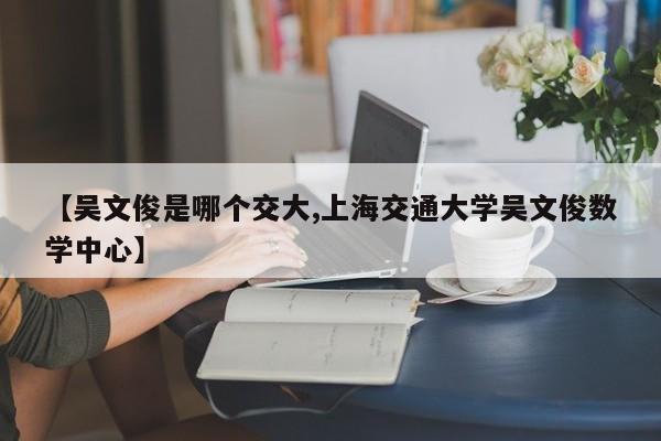 【吴文俊是哪个交大,上海交通大学吴文俊数学中心】