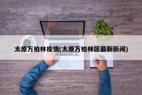 太原万柏林疫情(太原万柏林区最新新闻)