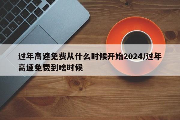 过年高速免费从什么时候开始2024/过年高速免费到啥时候