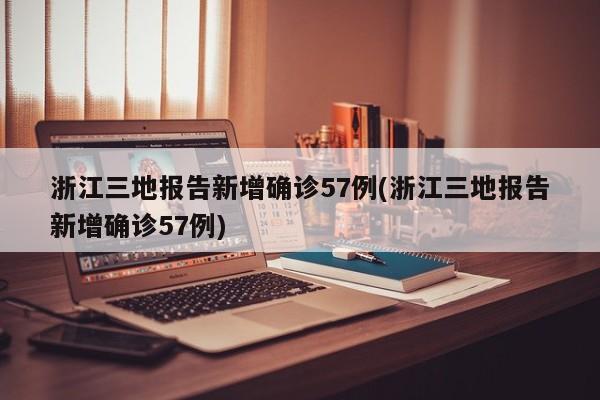 浙江三地报告新增确诊57例(浙江三地报告新增确诊57例)