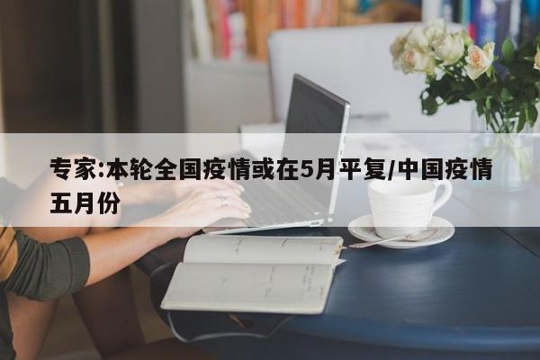 专家:本轮全国疫情或在5月平复/中国疫情五月份