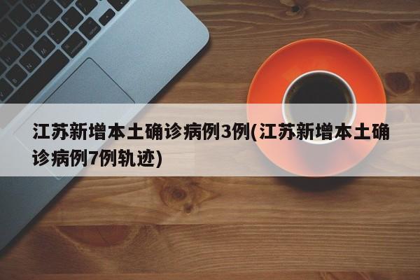江苏新增本土确诊病例3例(江苏新增本土确诊病例7例轨迹)