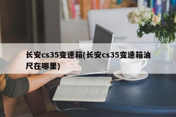 长安cs35变速箱(长安cs35变速箱油尺在哪里)