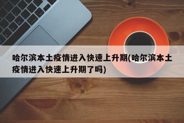 哈尔滨本土疫情进入快速上升期(哈尔滨本土疫情进入快速上升期了吗)