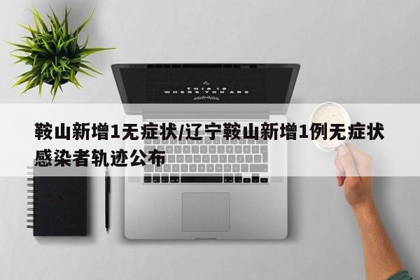 鞍山新增1无症状/辽宁鞍山新增1例无症状感染者轨迹公布