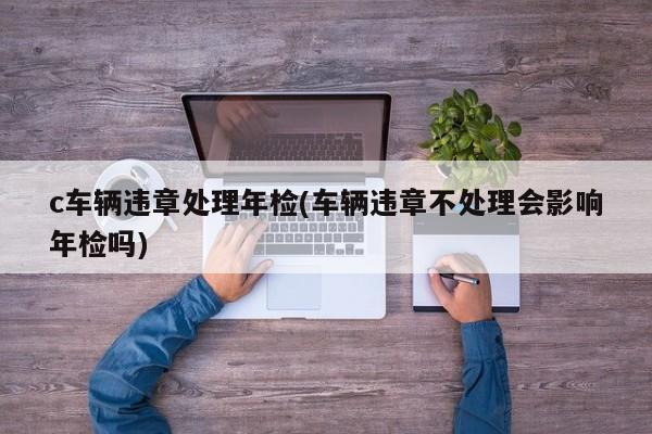 c车辆违章处理年检(车辆违章不处理会影响年检吗)