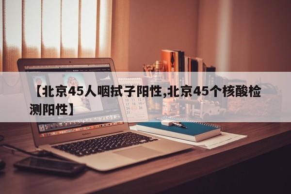 【北京45人咽拭子阳性,北京45个核酸检测阳性】