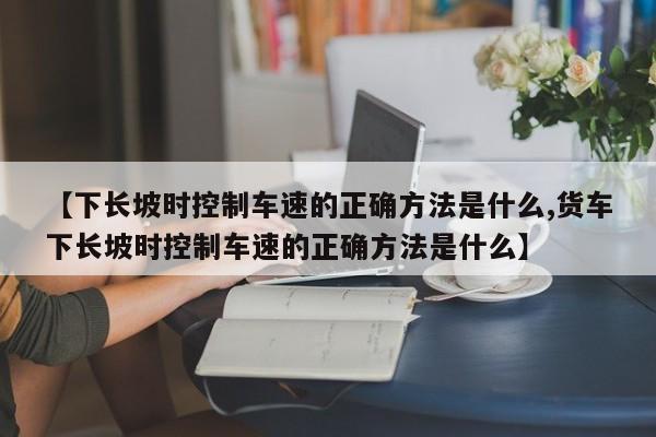 【下长坡时控制车速的正确方法是什么,货车下长坡时控制车速的正确方法是什么】