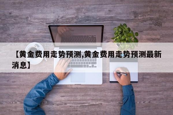 【黄金费用走势预测,黄金费用走势预测最新消息】