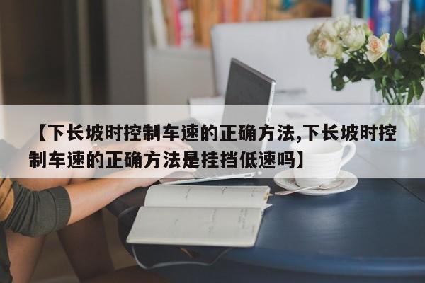 【下长坡时控制车速的正确方法,下长坡时控制车速的正确方法是挂挡低速吗】