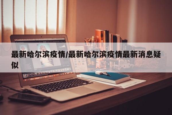 最新哈尔滨疫情/最新哈尔滨疫情最新消息疑似