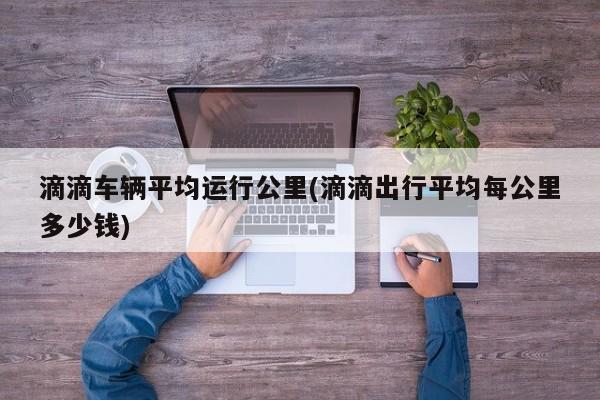 滴滴车辆平均运行公里(滴滴出行平均每公里多少钱)