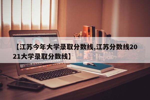 【江苏今年大学录取分数线,江苏分数线2021大学录取分数线】