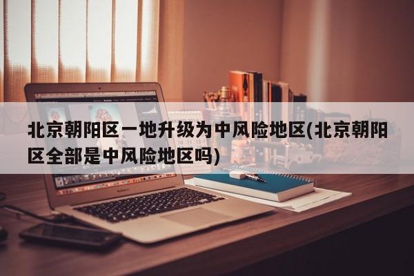 北京朝阳区一地升级为中风险地区(北京朝阳区全部是中风险地区吗)