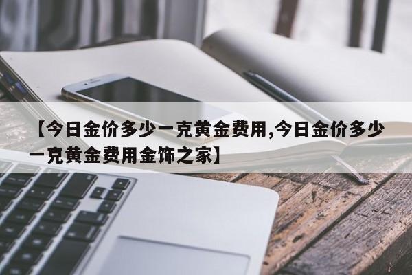 【今日金价多少一克黄金费用,今日金价多少一克黄金费用金饰之家】
