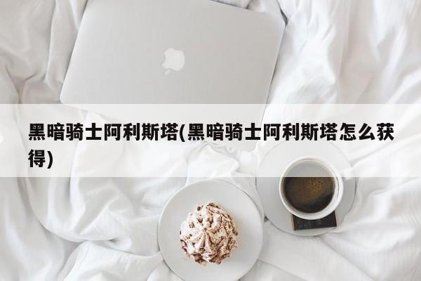黑暗骑士阿利斯塔(黑暗骑士阿利斯塔怎么获得)