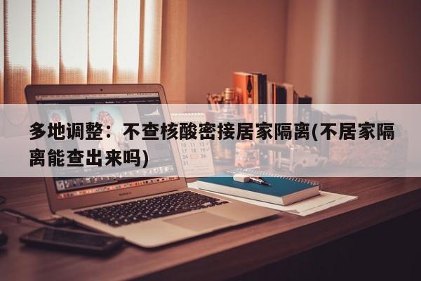 多地调整:不查核酸密接居家隔离(不居家隔离能查出来吗)