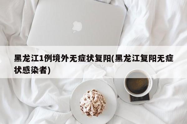 黑龙江1例境外无症状复阳(黑龙江复阳无症状感染者)