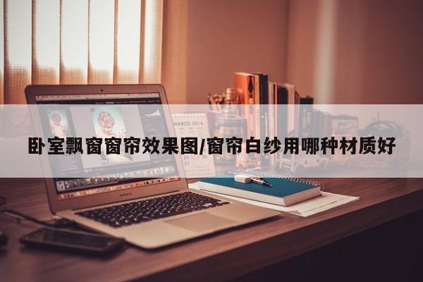 卧室飘窗窗帘效果图/窗帘白纱用哪种材质好