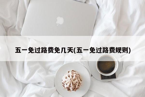 五一免过路费免几天(五一免过路费规则)