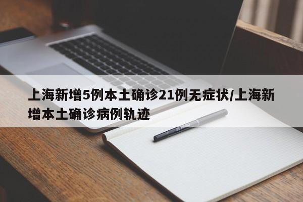 上海新增5例本土确诊21例无症状/上海新增本土确诊病例轨迹