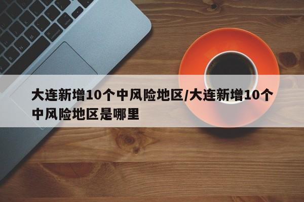 大连新增10个中风险地区/大连新增10个中风险地区是哪里