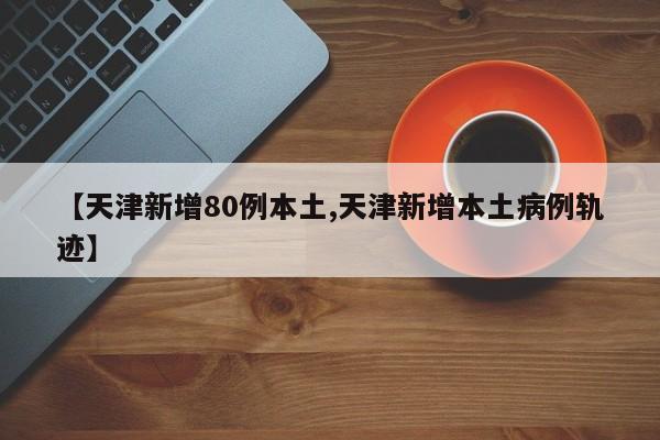 【天津新增80例本土,天津新增本土病例轨迹】